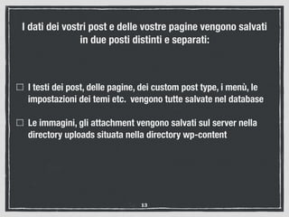 I dati dei vostri post e delle vostre pagine vengono salvati
in due posti distinti e separati:
I testi dei post, delle pagine, dei custom post type, i menù, le
impostazioni dei temi etc. vengono tutte salvate nel database
Le immagini, gli attachment vengono salvati sul server nella
directory uploads situata nella directory wp-content
13
 