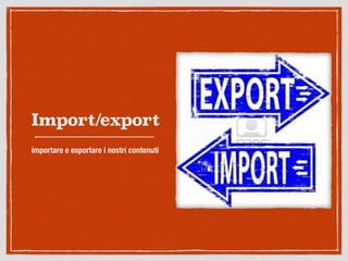 Import/export
importare e esportare i nostri contenuti
 