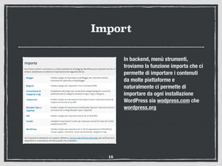 Import
In backend, menù strumenti,
troviamo la funzione importa che ci
permette di importare i contenuti
da molte piattaforme e
naturalmente ci permette di
importare da ogni installazione
WordPress sia wodpress.com che
wordpress.org
18
 