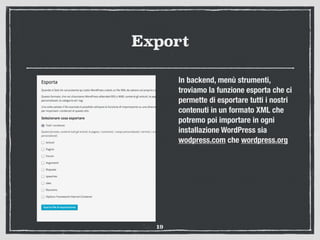 Export
In backend, menù strumenti,
troviamo la funzione esporta che ci
permette di esportare tutti i nostri
contenuti in un formato XML che
potremo poi importare in ogni
installazione WordPress sia
wodpress.com che wordpress.org
19
 