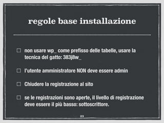 regole base installazione
non usare wp_ come preﬁsso delle tabelle, usare la
tecnica del gatto: 383j8w_
l’utente amministratore NON deve essere admin
Chiudere la registrazione al sito
se le registrazioni sono aperte, il livello di registrazione
deve essere il più basso: sottoscrittore.
23
 