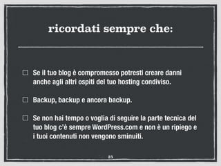 ricordati sempre che:
Se il tuo blog è compromesso potresti creare danni
anche agli altri ospiti del tuo hosting condiviso.
Backup, backup e ancora backup.
Se non hai tempo o voglia di seguire la parte tecnica del
tuo blog c’è sempre WordPress.com e non è un ripiego e
i tuoi contenuti non vengono sminuiti.
25
 