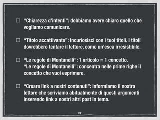 “Chiarezza d’intenti”: dobbiamo avere chiaro quello che
vogliamo comunicare.
“Titolo accattivante”: Incuriosisci con i tuoi titoli. I titoli
dovrebbero tentare il lettore, come un’esca irresistibile.
“Le regole di Montanelli”: 1 articolo = 1 concetto. 
“Le regole di Montanelli”: concentra nelle prime righe il
concetto che vuoi esprimere.
“Creare link a nostri contenuti”: informiamo il nostro
lettore che scriviamo abitualmente di questi argomenti
inserendo link a nostri altri post in tema.
27
 