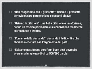 “Non esageriamo con il grassetto”: Usiamo il grassetto
per evidenziare parole chiave e concetti chiave.
“Usiamo le citazioni”: una bella citazione o un aforisma,
hanno un fascino particolare e si condividono facilmente
su FaceBook o Twitter.
“Poniamo delle domande”: domande intelligenti e che
abbiano a che fare con l’argomento del post
“Evitiamo post troppo corti”: un buon post dovrebbe
avere una lunghezza di circa 500/600 parole. 
28
 