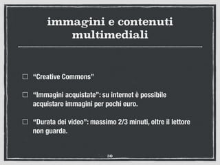 immagini e contenuti
multimediali
“Creative Commons”
“Immagini acquistate”: su internet è possibile
acquistare immagini per pochi euro.
“Durata dei video”: massimo 2/3 minuti, oltre il lettore
non guarda.
30
 