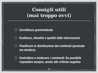 Consigli utili
(mai troppo ovvi)
Correttezza grammaticale.
Esattezza, attualità e qualità delle informazioni.
Pianiﬁcare la distribuzione dei contenuti (puntuale
ma elastica).
Controllare e moderare i commenti. Se possibile
rispondere sempre, anche alle critiche negative
32
 