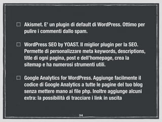 Akismet. E’ un plugin di default di WordPress. Ottimo per
pulire i commenti dallo spam.
WordPress SEO by YOAST. Il miglior plugin per la SEO.
Permette di personalizzare meta keywords, descriptions,
title di ogni pagina, post e dell’homepage, crea la
sitemap e ha numerosi strumenti utili.
Google Analytics for WordPress. Aggiunge facilmente il
codice di Google Analytics a tutte le pagine del tuo blog
senza mettere mano ai ﬁle php. Inoltre aggiunge alcuni
extra: la possibilità di tracciare i link in uscita
34
 