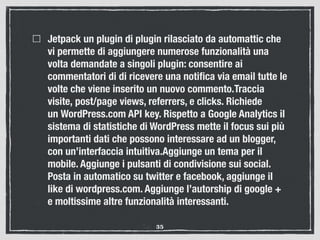 Jetpack un plugin di plugin rilasciato da automattic che
vi permette di aggiungere numerose funzionalità una
volta demandate a singoli plugin: consentire ai
commentatori di di ricevere una notiﬁca via email tutte le
volte che viene inserito un nuovo commento.Traccia
visite, post/page views, referrers, e clicks. Richiede
un WordPress.com API key. Rispetto a Google Analytics il
sistema di statistiche di WordPress mette il focus sui più
importanti dati che possono interessare ad un blogger,
con un’interfaccia intuitiva.Aggiunge un tema per il
mobile. Aggiunge i pulsanti di condivisione sui social.
Posta in automatico su twitter e facebook, aggiunge il
like di wordpress.com. Aggiunge l’autorship di google +
e moltissime altre funzionalità interessanti.
35
 