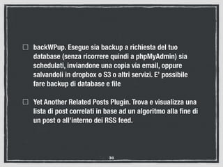 backWPup. Esegue sia backup a richiesta del tuo
database (senza ricorrere quindi a phpMyAdmin) sia
schedulati, inviandone una copia via email, oppure
salvandoli in dropbox o S3 o altri servizi. E’ possibile
fare backup di database e ﬁle
Yet Another Related Posts Plugin. Trova e visualizza una
lista di post correlati in base ad un algoritmo alla ﬁne di
un post o all’interno dei RSS feed.
36
 