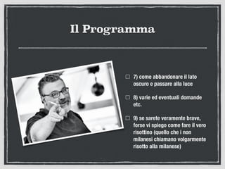 Il Programma
7) come abbandonare il lato
oscuro e passare alla luce
8) varie ed eventuali domande
etc.
9) se sarete veramente brave,
forse vi spiego come fare il vero
risottino (quello che i non
milanesi chiamano volgarmente
risotto alla milanese)
 