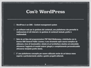 Cos’è WordPress
WordPress è un CMS - Content management system
un software web per la gestione dei contenuti, una piattaforma che permette la
realizzazione di siti Internet e la gestione di contenuti testuali, graﬁci e
multimediali.
Nato da un'idea del programmatore PHP Matt Mullenweg, e distribuita con la
licenza GNU General Public License, è uno strumento open source semplice da
utilizzare, ricco di funzionalità e dotato di un'architettura elastica ed estensibile
attraverso l’aggiunta di moduli esterni (plugin) e completamente personalizzabile
attraverso template graﬁci (temi).
E’ una piattaforma concepita per essere utilizzato anche da un'utenza meno
esperta e particolarmente adatta a gestire progetti editoriali.
6
 