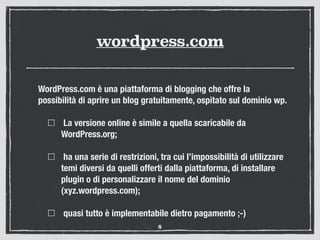 wordpress.com
WordPress.com è una piattaforma di blogging che offre la
possibilità di aprire un blog gratuitamente, ospitato sul dominio wp.
La versione online è simile a quella scaricabile da
WordPress.org;
ha una serie di restrizioni, tra cui l’impossibilità di utilizzare
temi diversi da quelli offerti dalla piattaforma, di installare
plugin o di personalizzare il nome del dominio
(xyz.wordpress.com);
quasi tutto è implementabile dietro pagamento ;-)
8
 