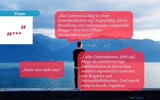 „Das Geheimnis liegt in einer
Kommunikation auf Augenhöhe, fairer
Bezahlung und individuellen Absprache.
Blogger sind kein billiges
Werbeinstrument!“
„Liebe Unternehmen, hört auf,
Blogs als minderwertige
Publikationen zu betrachten,
sondern segmentiert zwischen
den Brigittes und
Schmuddelblättchen. Und macht
entsprechende Angebote.
„Nutzt uns nicht aus!“
„...“
Zitate
Photo by: Joshua Earle
 