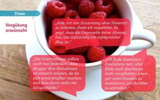 25
Vergütung
erwünscht
Zitate
„Jede Art von Erwartung ohne Honorar
zu arbeiten, finde ich respektlos. Es
zeigt, dass die Gegenseite keine Ahnung
hat, wie aufwendig ein erfolgreicher
Blog ist.“
„Ich finde Kostenlos-
Zusendung nett, aber
fühle mich überhaupt
nicht verpflichtet, schon
gar nicht Stunden zu
investieren, um darüber
zu schreiben.“
„Die Unternehmen sollten
auch mal bedenken, dass
Blogger ihre Einnahmen
versteuern müssen, da sie
sich sonst strafbar machen
und dass dann nicht viel
hängenbleibt.“
Photo by: Glen Carrie
 