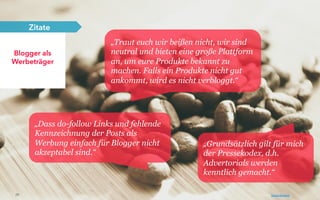 26
Blogger als
Werbeträger
Zitate
„Traut euch wir beißen nicht, wir sind
neutral und bieten eine große Plattform
an, um eure Produkte bekannt zu
machen. Falls ein Produkte nicht gut
ankommt, wird es nicht verbloggt.“
„Grundsätzlich gilt für mich
der Pressekodex, d.h.
Advertorials werden
kenntlich gemacht.“
„Dass do-follow Links und fehlende
Kennzeichnung der Posts als
Werbung einfach für Blogger nicht
akzeptabel sind.“
Photo by: Daniel Ruswick
 