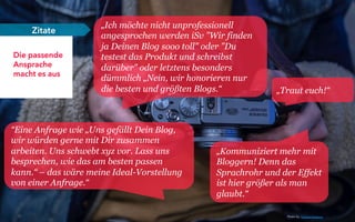 28
Die passende
Ansprache
macht es aus
Zitate
„Ich möchte nicht unprofessionell
angesprochen werden iSv "Wir finden
ja Deinen Blog sooo toll" oder "Du
testest das Produkt und schreibst
darüber" oder letztens besonders
dümmlich „Nein, wir honorieren nur
die besten und größten Blogs.“
„Kommuniziert mehr mit
Bloggern! Denn das
Sprachrohr und der Effekt
ist hier größer als man
glaubt.“
“Eine Anfrage wie „Uns gefällt Dein Blog,
wir würden gerne mit Dir zusammen
arbeiten. Uns schwebt xyz vor. Lass uns
besprechen, wie das am besten passen
kann.“ – das wäre meine Ideal-Vorstellung
von einer Anfrage.“
„Traut euch!“
Photo by: Kristian Karlsson
 