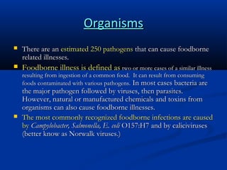 Organisms


There are an estimated 250 pathogens that can cause foodborne
related illnesses.



Foodborne illness is defined as two or more cases of a similar illness
resulting from ingestion of a common food. It can result from consuming
foods contaminated with various pathogens. In most cases bacteria are



the major pathogen followed by viruses, then parasites.
However, natural or manufactured chemicals and toxins from
organisms can also cause foodborne illnesses.
The most commonly recognized foodborne infections are caused
by Campylobacter, Salmonella, E. coli O157:H7 and by caliciviruses
(better know as Norwalk viruses.)

 