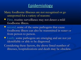 Epidemiology
Many foodborne illnesses are not recognized or go
unreported for a variety of reasons:
 First, routine surveillance may not detect a mild
foodborne illness.
 second, some of the same pathogens that cause
foodborne illness can also be transmitted in water or
from person to person.
 Lastly, some pathogens are emerging and are not yet
identifiable or able to be diagnosed.
Considering these factors, the above listed number of
illnesses, hospitalizations and death may be obsolete.

 