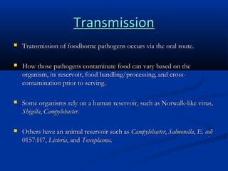 Transmission


Transmission of foodborne pathogens occurs via the oral route.



How those pathogens contaminate food can vary based on the
organism, its reservoir, food handling/processing, and crosscontamination prior to serving.



Some organisms rely on a human reservoir, such as Norwalk-like virus,
Shigella, Campylobacter.



Others have an animal reservoir such as Campylobacter, Salmonella, E. coli
0157:H7, Listeria, and Toxoplasma.

 