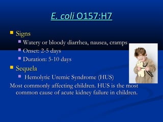 E. coli O157:H7


Signs
Watery or bloody diarrhea, nausea, cramps
 Onset: 2-5 days
 Duration: 5-10 days




Sequela

Hemolytic Uremic Syndrome (HUS)
Most commonly affecting children. HUS is the most
common cause of acute kidney failure in children.


 