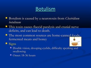 Botulism





Botulism is caused by a neurotoxin from Clostridium
botulinum
This toxin causes flaccid paralysis and cranial nerve
deficits, and can lead to death.
The most common sources are home-canned foods,
fermented meats and honey
Signs



Double vision, drooping eyelids, difficulty speaking and
swallowing
Onset: 18-36 hours

 
