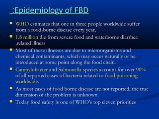 :Epidemiology of FBD









WHO estimates that one in three people worldwide suffer
from a food-borne disease every year,
1.8 million die from severe food and waterborne diarrhea
,related illness
Most of these illnesses are due to microorganisms and
chemical contaminants, which may occur naturally or be
introduced at some point along the food chain.
Campylobacter and Salmonella species account for over 90%
of all reported cases of bacteria related to food poisoning
worldwide.
As most cases of food borne disease are not reported, the true
dimension of the problem is unknown.
Today food safety is one of WHO’s top eleven priorities

 