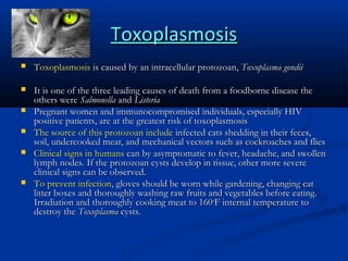 Toxoplasmosis


Toxoplasmosis is caused by an intracellular protozoan, Toxoplasma gondii



It is one of the three leading causes of death from a foodborne disease the
others were Salmonella and Listeria
Pregnant women and immunocompromised individuals, especially HIV
positive patients, are at the greatest risk of toxoplasmosis
The source of this protozoan include infected cats shedding in their feces,
soil, undercooked meat, and mechanical vectors such as cockroaches and flies
Clinical signs in humans can by asymptomatic to fever, headache, and swollen
lymph nodes. If the protozoan cysts develop in tissue, other more severe
clinical signs can be observed.
To prevent infection, gloves should be worn while gardening, changing cat
litter boxes and thoroughly washing raw fruits and vegetables before eating.
Irradiation and thoroughly cooking meat to 160oF internal temperature to
destroy the Toxoplasma cysts.







 