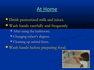 At Home



Drink pasteurized milk and juices.
Wash hands carefully and frequently
After using the bathroom.
 Changing infant’s diapers.
 Cleaning up animal feces.




Wash hands before preparing food.

 