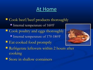 At Home


Cook beef/beef products thoroughly




Cook poultry and eggs thoroughly







Internal temperature of 160oF
Internal temperature of 170-180oF

Eat cooked food promptly
Refrigerate leftovers within 2 hours after
cooking
Store in shallow containers

 