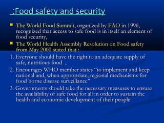 :Food safety and security
The World Food Summit, organized by FAO in 1996,
recognized that access to safe food is in itself an element of
food security,
 The World Health Assembly Resolution on Food safety
from May 2000 stated that :
1. Everyone should have the right to an adequate supply of
safe, nutritious food ,
2. Encourages WHO member states ‘‘to implement and keep
national and, when appropriate, regional mechanisms for
food borne disease surveillance’’
3. Governments should take the necessary measures to ensure
the availability of safe food for all in order to sustain the
health and economic development of their people.


 