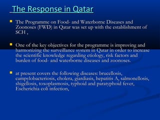 The Response in Qatar


The Programme on Food- and Waterborne Diseases and
Zoonoses (FWD) in Qatar was set up with the establishment of
SCH ,



One of the key objectives for the programme is improving and
harmonizing the surveillance system in Qatar in order to increase
the scientific knowledge regarding etiology, risk factors and
burden of food- and waterborne diseases and zoonoses.



at present covers the following diseases: brucellosis,
campylobacteriosis, cholera, giardiasis, hepatitis A, salmonellosis,
shigellosis, toxoplasmosis, typhoid and paratyphoid fever,
Escherichia coli infection,

 