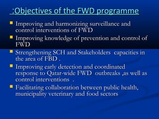 :Objectives of the FWD programme







Improving and harmonizing surveillance and
control interventions of FWD
Improving knowledge of prevention and control of
FWD
Strengthening SCH and Stakeholders capacities in
the area of FBD .
Improving early detection and coordinated
response to Qatar-wide FWD outbreaks ,as well as
control interventions .
Facilitating collaboration between public health,
municipality veterinary and food sectors

 