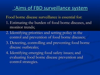 :Aims of FBD surveillance system
Food borne disease surveillance is essential for:
1. Estimating the burden of food borne diseases, and
monitor trends;
2. Identifying priorities and setting policy in the
control and prevention of food borne diseases;
3. Detecting, controlling and preventing food borne
disease outbreaks;
4. Identifying emerging food safety issues; and
evaluating food borne disease prevention and
control strategies.

 