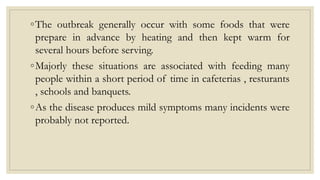 ◦The outbreak generally occur with some foods that were
prepare in advance by heating and then kept warm for
several hours before serving.
◦Majorly these situations are associated with feeding many
people within a short period of time in cafeterias , resturants
, schools and banquets.
◦As the disease produces mild symptoms many incidents were
probably not reported.
 