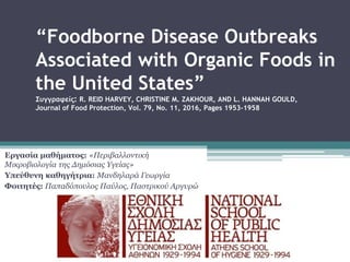 “Foodborne Disease Outbreaks
Associated with Organic Foods in
the United States”
Συγγραφείς: R. REID HARVEY, CHRISTINE M. ZAKHOUR, AND L. HANNAH GOULD,
Journal of Food Protection, Vol. 79, No. 11, 2016, Pages 1953–1958
Εργασία μαθήματος: «Περιβαλλοντική
Μικροβιολογία της Δημόσιας Υγείας»
Υπεύθυνη καθηγήτρια: Μανδηλαρά Γεωργία
Φοιτητές: Παπαδόπουλος Παύλος, Παστρικού Αργυρώ
 
