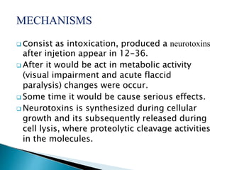 MECHANISMS
 Consist as intoxication, produced a neurotoxins
after injetion appear in 12-36.
 After it would be act in metabolic activity
(visual impairment and acute flaccid
paralysis) changes were occur.
 Some time it would be cause serious effects.
 Neurotoxins is synthesized during cellular
growth and its subsequently released during
cell lysis, where proteolytic cleavage activities
in the molecules.
 