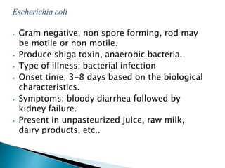 Escherichia coli
⦁ Gram negative, non spore forming, rod may
be motile or non motile.
⦁ Produce shiga toxin, anaerobic bacteria.
⦁ Type of illness; bacterial infection
⦁ Onset time; 3-8 days based on the biological
characteristics.
⦁ Symptoms; bloody diarrhea followed by
kidney failure.
⦁ Present in unpasteurized juice, raw milk,
dairy products, etc..
 