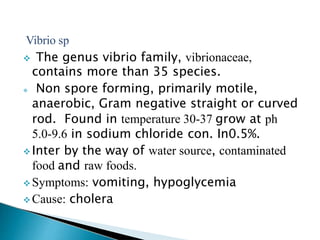 Vibrio sp
 The genus vibrio family, vibrionaceae,
contains more than 35 species.
 Non spore forming, primarily motile,
anaerobic, Gram negative straight or curved
rod. Found in temperature 30-37 grow at ph
5.0-9.6 in sodium chloride con. In0.5%.
 Inter by the way of water source, contaminated
food and raw foods.
 Symptoms: vomiting, hypoglycemia
 Cause: cholera
 