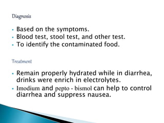  Based on the symptoms.
 Blood test, stool test, and other test.
 To identify the contaminated food.
Treatment
 Remain properly hydrated while in diarrhea,
drinks were enrich in electrolytes.
 Imodium and pepto - bismol can help to control
diarrhea and suppress nausea.
 