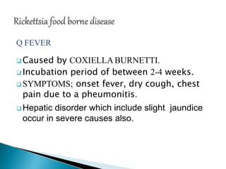 Q FEVER
 Caused by COXIELLA BURNETTI.
 Incubation period of between 2-4 weeks.
 SYMPTOMS; onset fever, dry cough, chest
pain due to a pheumonitis.
 Hepatic disorder which include slight jaundice
occur in severe causes also.
 