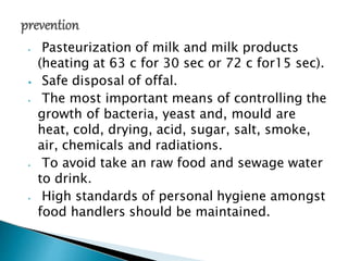 ⦁ Pasteurization of milk and milk products
(heating at 63 c for 30 sec or 72 c for15 sec).
⦁ Safe disposal of offal.
⦁ The most important means of controlling the
growth of bacteria, yeast and, mould are
heat, cold, drying, acid, sugar, salt, smoke,
air, chemicals and radiations.
⦁ To avoid take an raw food and sewage water
to drink.
⦁ High standards of personal hygiene amongst
food handlers should be maintained.
 