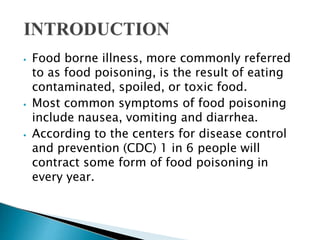 ⦁ Food borne illness, more commonly referred
to as food poisoning, is the result of eating
contaminated, spoiled, or toxic food.
⦁ Most common symptoms of food poisoning
include nausea, vomiting and diarrhea.
⦁ According to the centers for disease control
and prevention (CDC) 1 in 6 people will
contract some form of food poisoning in
every year.
 