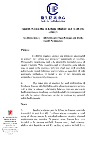 Scientific Committee on Enteric Infections and Foodborne
Diseases
Foodborne illness – Intersection between Clinical and Public
Health Approaches
Purpose
Foodborne infectious diseases are commonly encountered
in primary care setting and emergency departments of hospitals.
Occasionally, patients may need to be admitted to hospitals because of
severe symptoms. With epidemiological investigations, some patients
may be traced to the sources of infection which may need immediate
public health control. Infectious sources which are persistent, of wide
community implications or related to new or rare pathogens are
especially of major public health concern.
2. This paper aims at updating the local epidemiology of
foodborne diseases with highlights on the relevant management aspects,
with a view to enhance collaboration between clinicians and public
health practitioners, to achieve coordinated and effective management of
not only the patients themselves, but also to minimize any potential
public health impacts.
Scope
3. Foodborne diseases can be defined as diseases commonly
transmitted through food (1). Foodborne diseases comprise a broad
group of illnesses caused by microbial pathogens, parasites, chemical
contaminants and biotoxins. At present, seven diseases have been
included in the statutory notifiable diseases namely food poisoning,
cholera, viral hepatitis (A and E), bacillary dysentery, typhoid fever,
 