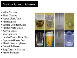 Various types of Glasses
• Wine Glasses
• Flute Glasses
• Paper Glass/Cup
• Plastic glass
• Square Cocktail Glass
• Plastic Party Glass
• Acrylic Glass
• Short glasses
• Jumbo Plastic Beer Glass
• Expresso Glass/ Cup
• Plastic frosted glasses
• Domelid Glasses
• Step/Crystal Glasses
• Printed Glasses
 