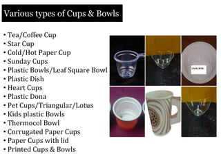Various types of Cups & Bowls
• Tea/Coffee Cup
• Star Cup
• Cold/Hot Paper Cup
• Sunday Cups
• Plastic Bowls/Leaf Square Bowl
• Plastic Dish
• Heart Cups
• Plastic Dona
• Pet Cups/Triangular/Lotus
• Kids plastic Bowls
• Thermocol Bowl
• Corrugated Paper Cups
• Paper Cups with lid
• Printed Cups & Bowls
 