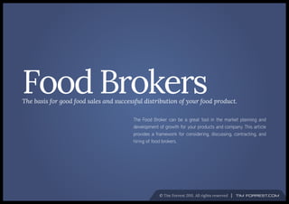 Food Brokers
The basis for good food sales and successful distribution of your food product.

                                        The Food Broker can be a great tool in the market planning and
                                        development of growth for your products and company. This article
                                        provides a framework for considering, discussing, contracting, and
                                        hiring of food brokers.




                                                    © Tim Forrest 2011. All rights reserved   Tim Forrest.com
 