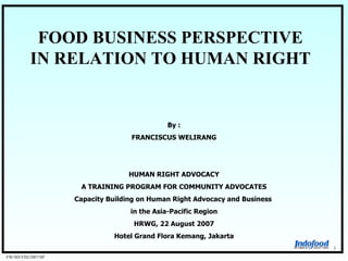 FOOD BUSINESS PERSPECTIVE IN RELATION TO HUMAN RIGHT FW/SD/VIII/2007/SP 1 By : FRANCISCUS WELIRANG HUMAN RIGHT ADVOCACY A TRAINING PROGRAM FOR COMMUNITY ADVOCATES Capacity Building on Human Right Advocacy and Business  in the Asia-Pacific Region HRWG, 22 August 2007 Hotel Grand Flora Kemang, Jakarta 
