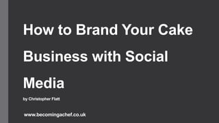 How to Brand Your Cake
Business with Social
Media
by Christopher Flatt
www.becomingachef.co.uk
 