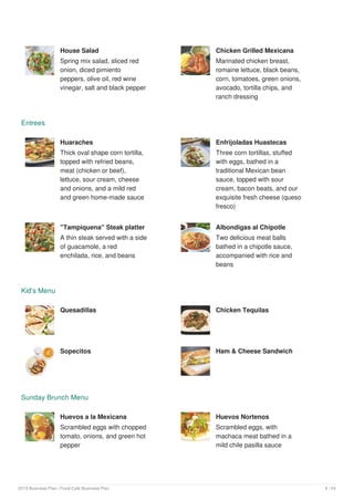 House Salad
Spring mix salad, sliced red
onion, diced pimiento
peppers, olive oil, red wine
vinegar, salt and black pepper
Chicken Grilled Mexicana
Marinated chicken breast,
romaine lettuce, black beans,
corn, tomatoes, green onions,
avocado, tortilla chips, and
ranch dressing
Entrees
Huaraches
Thick oval shape corn tortilla,
topped with refried beans,
meat (chicken or beef),
lettuce, sour cream, cheese
and onions, and a mild red
and green home-made sauce
Enfrijoladas Huastecas
Three corn tortillas, stuffed
with eggs, bathed in a
traditional Mexican bean
sauce, topped with sour
cream, bacon beats, and our
exquisite fresh cheese (queso
fresco)
"Tampiquena" Steak platter
A thin steak served with a side
of guacamole, a red
enchilada, rice, and beans
Albondigas al Chipotle
Two delicious meat balls
bathed in a chipotle sauce,
accompanied with rice and
beans
Kid's Menu
Quesadillas Chicken Tequilas
Sopecitos Ham & Cheese Sandwich
Sunday Brunch Menu
Huevos a la Mexicana
Scrambled eggs with chopped
tomato, onions, and green hot
pepper
Huevos Nortenos
Scrambled eggs, with
machaca meat bathed in a
mild chile pasilla sauce
2019 Business Plan | Food Cafe Business Plan 9 / 24
 