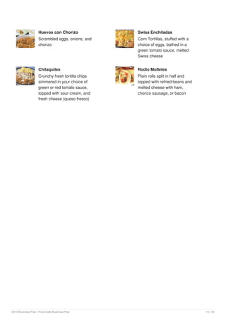 Huevos con Chorizo
Scrambled eggs, onions, and
chorizo
Swiss Enchiladas
Corn Tortillas, stuffed with a
choice of eggs, bathed in a
green tomato sauce, melted
Swiss cheese
Chilaquiles
Crunchy fresh tortilla chips
simmered in your choice of
green or red tomato sauce,
topped with sour cream, and
fresh cheese (queso fresco)
Rodio Molletes
Plain rolls split in half and
topped with refried beans and
melted cheese with ham,
chorizo sausage, or bacon
2019 Business Plan | Food Cafe Business Plan 10 / 24
 